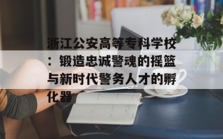 浙江公安高等专科学校：锻造忠诚警魂的摇篮与新时代警务人才的孵化器