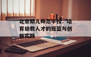 北京幼儿师范学校：培育幼教人才的摇篮与创新实践
