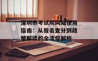 深圳市考试院网站使用指南：从报名查分到政策解读的全流程解析