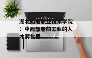 湖北船舶职业技术学院：中西部船舶工业的人才孵化器