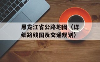 黑龙江省公路地图（详细路线图及交通规划）