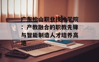 广东松山职业技术学院：产教融合的职教先锋与智能制造人才培养高地