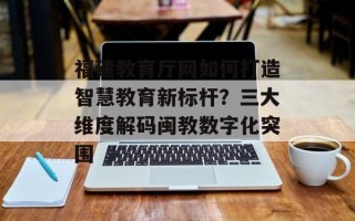 福建教育厅网如何打造智慧教育新标杆？三大维度解码闽教数字化突围