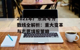 2021年广东高考分数线全解析：重大变革与志愿填报策略