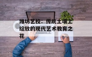 潍坊艺校：传统土壤上绽放的现代艺术教育之花