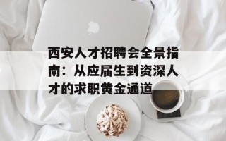 西安人才招聘会全景指南：从应届生到资深人才的求职黄金通道