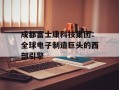 成都富士康科技集团：全球电子制造巨头的西部引擎