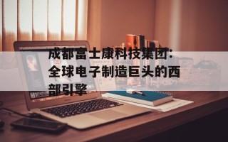 成都富士康科技集团：全球电子制造巨头的西部引擎