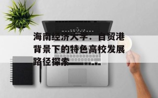 海南经济大学：自贸港背景下的特色高校发展路径探索