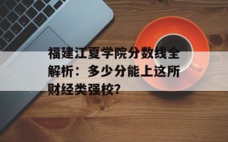 福建江夏学院分数线全解析：多少分能上这所财经类强校？
