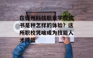 在德州科技职业学校读书是种怎样的体验？这所职校凭啥成为技能人才摇篮