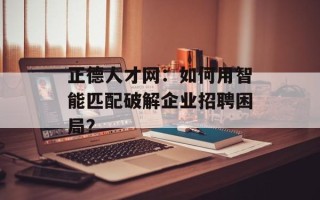 正德人才网：如何用智能匹配破解企业招聘困局？