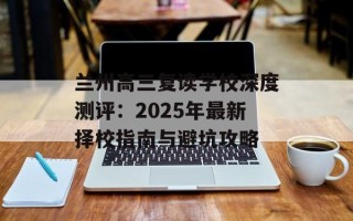 兰州高三复读学校深度测评：2025年最新择校指南与避坑攻略