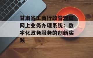 甘肃省工商行政管理局网上业务办理系统：数字化政务服务的创新实践