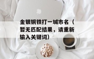 金银铜铁打一城市名（暂无匹配结果，请重新输入关键词）