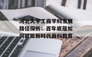 河北大学工商学科发展路径探析：百年底蕴如何赋能新时代商科教育