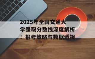 2025年全国交通大学录取分数线深度解析：报考策略与数据透视