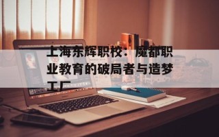 上海东辉职校：魔都职业教育的破局者与造梦工厂