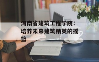 河南省建筑工程学院：培养未来建筑精英的摇篮