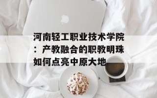 河南轻工职业技术学院：产教融合的职教明珠如何点亮中原大地