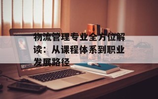 物流管理专业全方位解读：从课程体系到职业发展路径