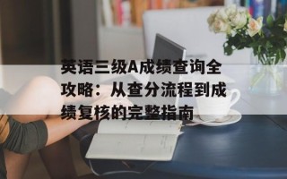 英语三级A成绩查询全攻略：从查分流程到成绩复核的完整指南
