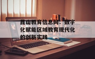 昆山教育信息网：数字化赋能区域教育现代化的创新实践
