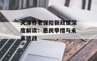 天津养老保险新政策深度解读：惠民举措与未来挑战