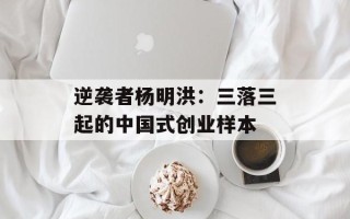 逆袭者杨明洪：三落三起的中国式创业样本