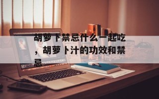 胡萝卜禁忌什么一起吃，胡萝卜汁的功效和禁忌