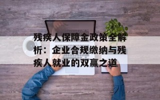 残疾人保障金政策全解析：企业合规缴纳与残疾人就业的双赢之道