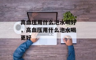 高血压用什么泡水喝好，高血压用什么泡水喝更好