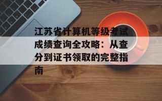 江苏省计算机等级考试成绩查询全攻略：从查分到证书领取的完整指南