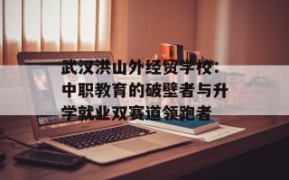 武汉洪山外经贸学校：中职教育的破壁者与升学就业双赛道领跑者
