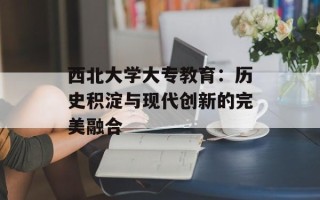 西北大学大专教育：历史积淀与现代创新的完美融合