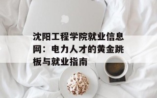 沈阳工程学院就业信息网：电力人才的黄金跳板与就业指南