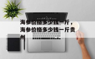 海参价格多少钱一斤，海参价格多少钱一斤贵州