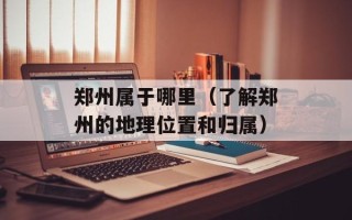 郑州属于哪里（了解郑州的地理位置和归属）