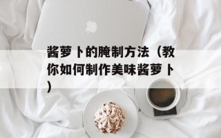 酱萝卜的腌制方法（教你如何制作美味酱萝卜）