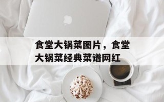 食堂大锅菜图片，食堂大锅菜经典菜谱网红
