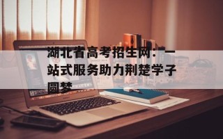 湖北省高考招生网：一站式服务助力荆楚学子圆梦