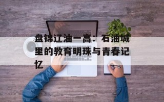 盘锦辽油一高：石油城里的教育明珠与青春记忆