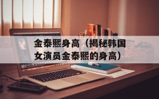 金泰熙身高（揭秘韩国女演员金泰熙的身高）