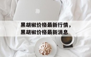 黑胡椒价格最新行情，黑胡椒价格最新消息