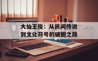 大仙王俊：从民间传说到文化符号的破圈之路