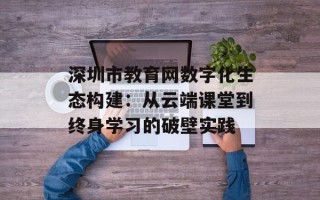 深圳市教育网数字化生态构建：从云端课堂到终身学习的破壁实践