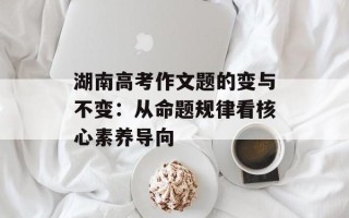 湖南高考作文题的变与不变：从命题规律看核心素养导向