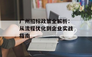 广州招标政策全解析：从流程优化到企业实战指南