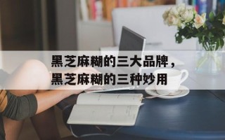 黑芝麻糊的三大品牌，黑芝麻糊的三种妙用