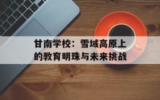 甘南学校：雪域高原上的教育明珠与未来挑战